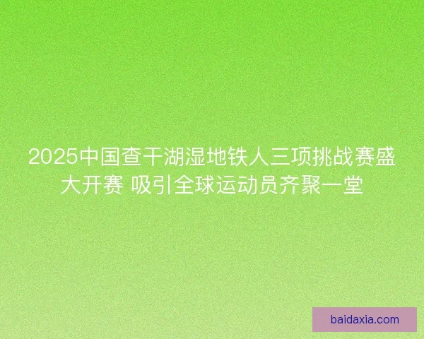 2025中国查干湖湿地铁人三项挑战赛盛大开赛 吸引全球运动员齐聚一堂