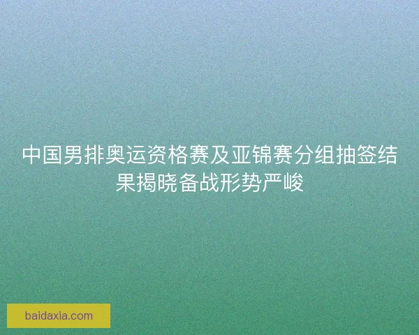 中国男排奥运资格赛及亚锦赛分组抽签结果揭晓备战形势严峻
