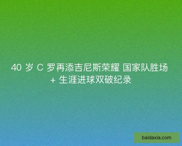 40 岁 C 罗再添吉尼斯荣耀 国家队胜场 + 生涯进球双破纪录