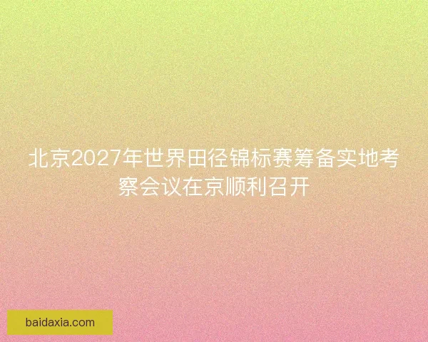 北京2027年世界田径锦标赛筹备实地考察会议在京顺利召开