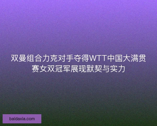 双曼组合力克对手夺得WTT中国大满贯赛女双冠军展现默契与实力