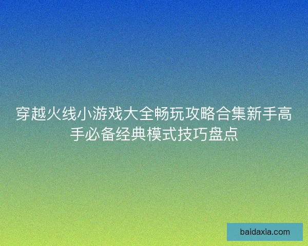 穿越火线小游戏大全畅玩攻略合集新手高手必备经典模式技巧盘点
