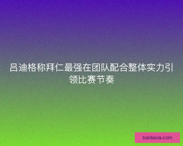 吕迪格称拜仁最强在团队配合整体实力引领比赛节奏