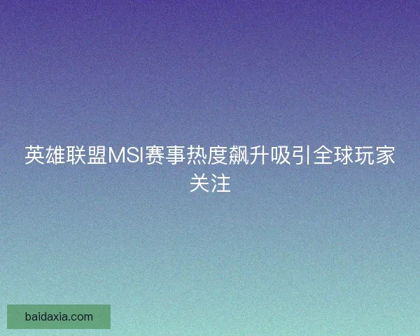 英雄联盟MSI赛事热度飙升吸引全球玩家关注